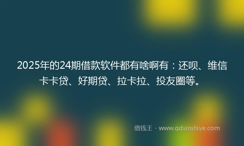 2025年的24期借款软件都有啥啊有：还呗、维信卡卡贷、好期贷、拉卡拉、投友圈等。