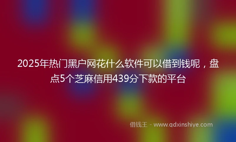 2025年热门黑户网花什么软件可以借到钱呢，盘点5个芝麻信用439分下款的平台