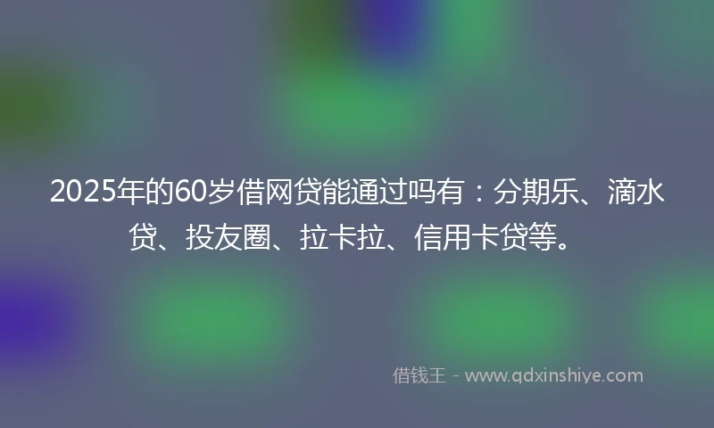 2025年的60岁借网贷能通过吗有：分期乐、滴水贷、投友圈、拉卡拉、信用卡贷等。