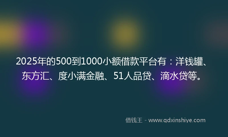 2025年的500到1000小额借款平台有：洋钱罐、东方汇、度小满金融、51人品贷、滴水贷等。