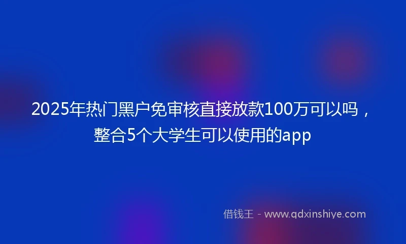 2025年热门黑户免审核直接放款100万可以吗，整合5个大学生可以使用的app