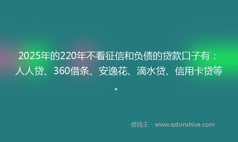 2025年的220年不看征信和负债的贷款口子有：人人贷、360借条、安逸花、滴水贷、信用卡贷等。