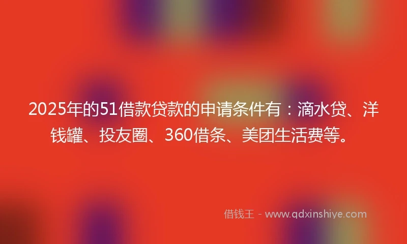 2025年的51借款贷款的申请条件有：滴水贷、洋钱罐、投友圈、360借条、美团生活费等。