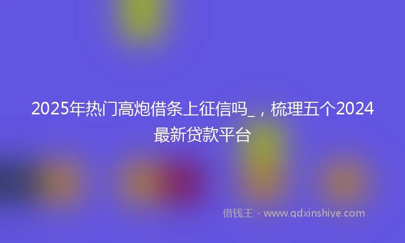 2025年热门高炮借条上征信吗_，梳理五个2024最新贷款平台