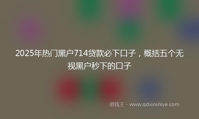 2025年热门黑户714贷款必下口子，概括五个无视黑户秒下的口子