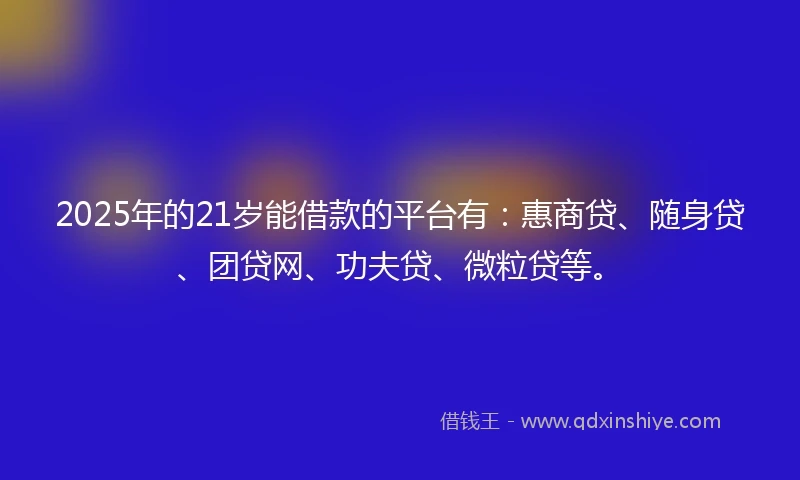2025年的21岁能借款的平台有：惠商贷、随身贷、团贷网、功夫贷、微粒贷等。
