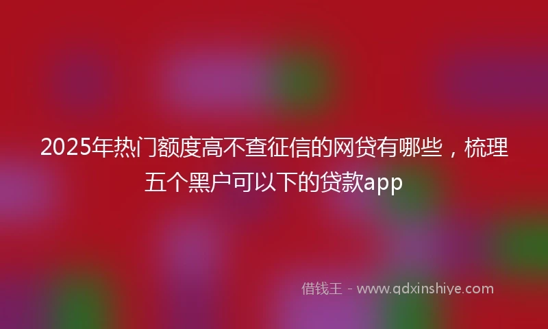 2025年热门额度高不查征信的网贷有哪些，梳理五个黑户可以下的贷款app