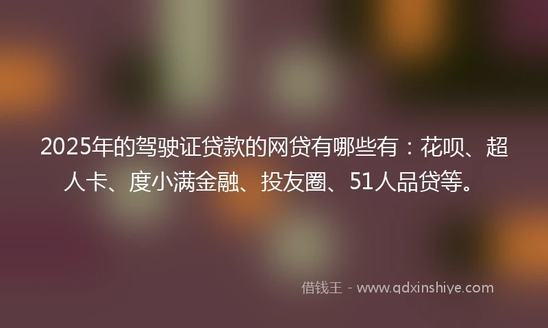 2025年的驾驶证贷款的网贷有哪些有：花呗、超人卡、度小满金融、投友圈、51人品贷等。