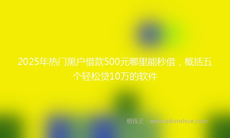 2025年热门黑户借款500元哪里能秒借，概括五个轻松贷10万的软件
