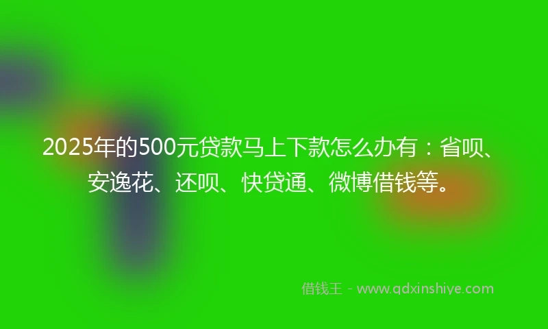 2025年的500元贷款马上下款怎么办有：省呗、安逸花、还呗、快贷通、微博借钱等。