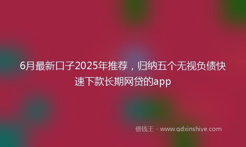 6月最新口子2025年推荐，归纳五个无视负债快速下款长期网贷的app