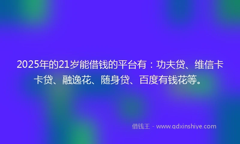 2025年的21岁能借钱的平台有：功夫贷、维信卡卡贷、融逸花、随身贷、百度有钱花等。