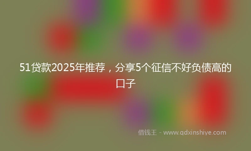 51贷款2025年推荐，分享5个征信不好负债高的口子