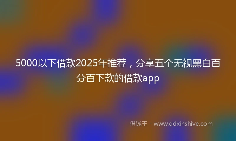 5000以下借款2025年推荐，分享五个无视黑白百分百下款的借款app