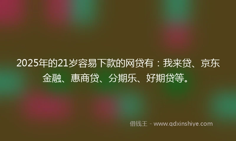 2025年的21岁容易下款的网贷有：我来贷、京东金融、惠商贷、分期乐、好期贷等。