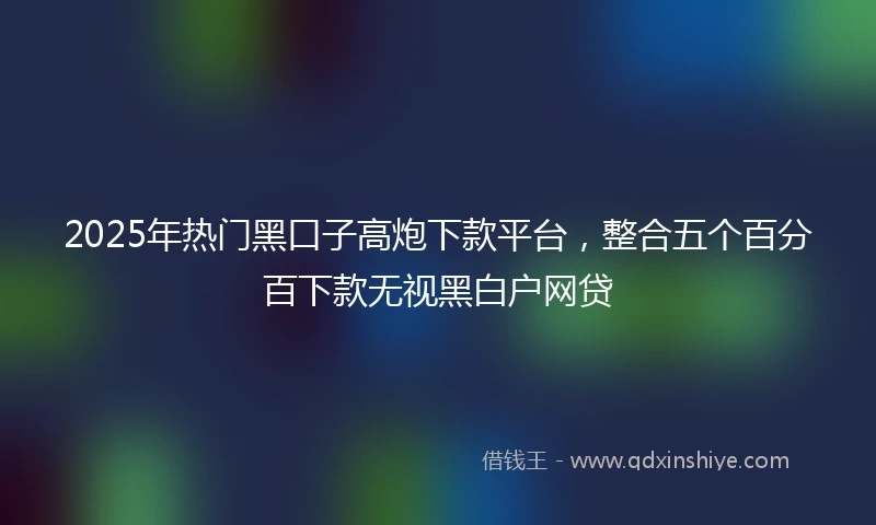 2025年热门黑口子高炮下款平台，整合五个百分百下款无视黑白户网贷