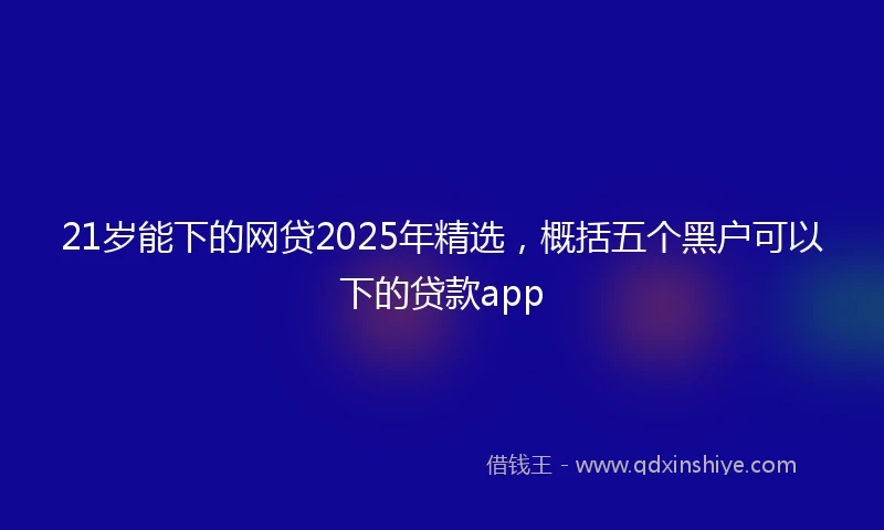 21岁能下的网贷2025年精选，概括五个黑户可以下的贷款app