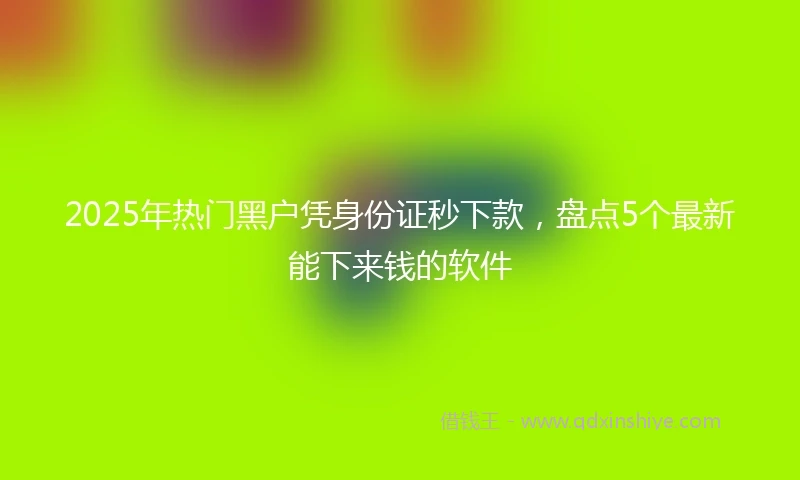 2025年热门黑户凭身份证秒下款，盘点5个最新能下来钱的软件