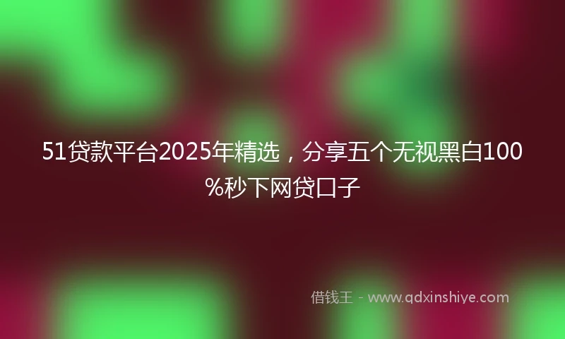 51贷款平台2025年精选，分享五个无视黑白100%秒下网贷口子