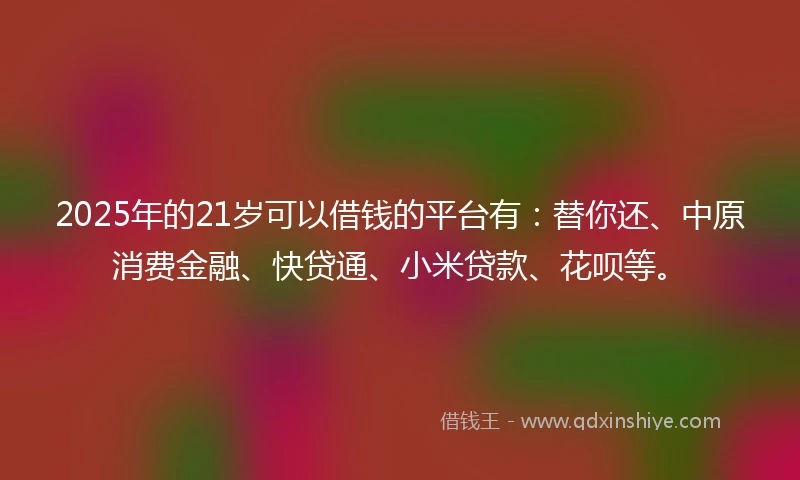 2025年的21岁可以借钱的平台有：替你还、中原消费金融、快贷通、小米贷款、花呗等。