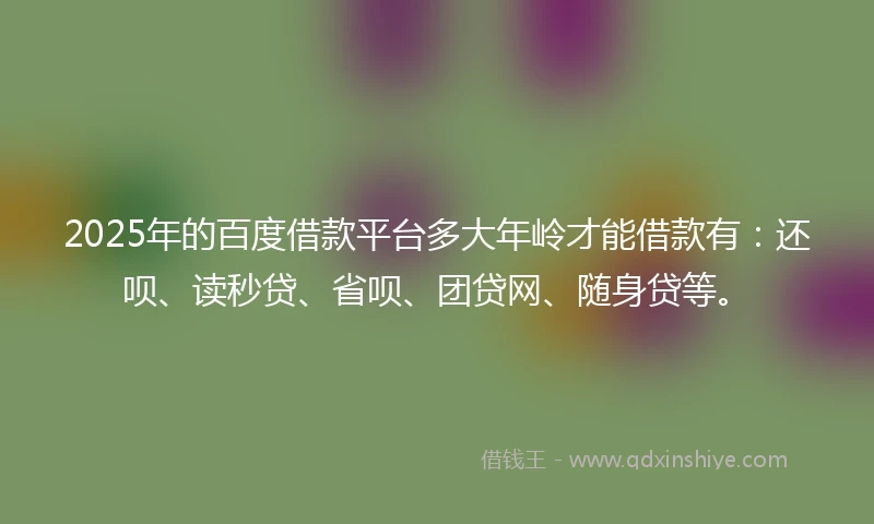 2025年的百度借款平台多大年岭才能借款有：还呗、读秒贷、省呗、团贷网、随身贷等。