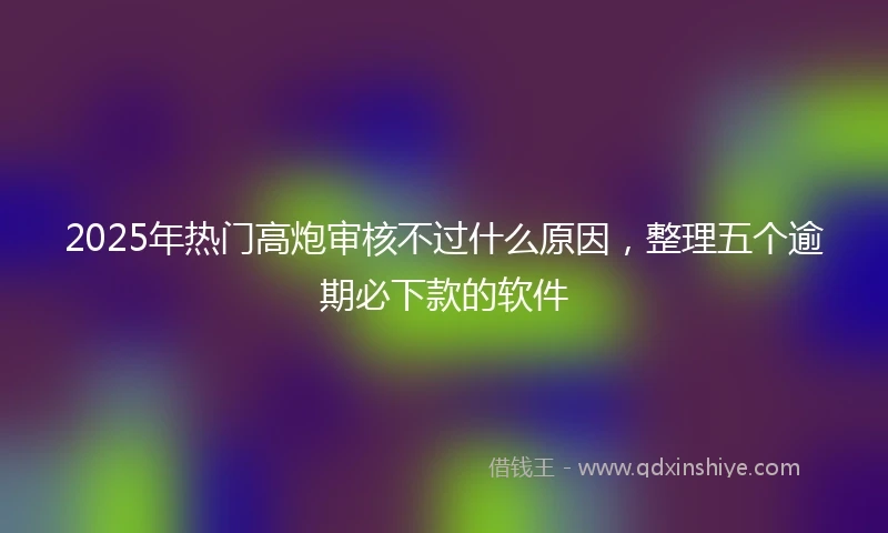 2025年热门高炮审核不过什么原因，整理五个逾期必下款的软件