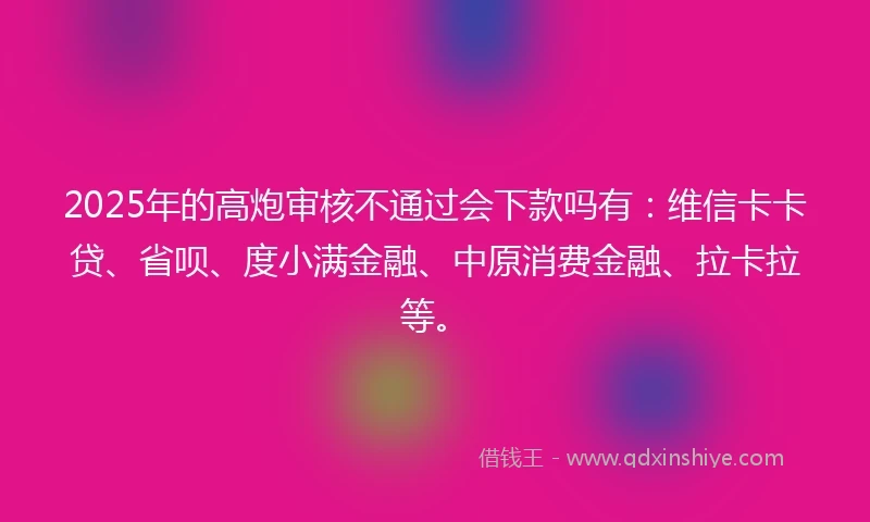 2025年的高炮审核不通过会下款吗有：维信卡卡贷、省呗、度小满金融、中原消费金融、拉卡拉等。