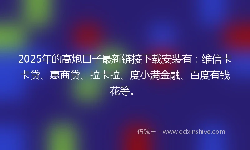 2025年的高炮口子最新链接下载安装有：维信卡卡贷、惠商贷、拉卡拉、度小满金融、百度有钱花等。