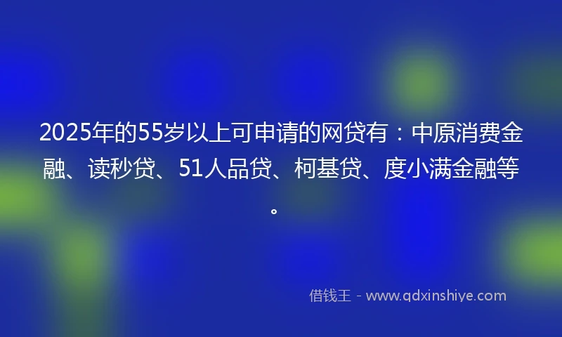 2025年的55岁以上可申请的网贷有：中原消费金融、读秒贷、51人品贷、柯基贷、度小满金融等。