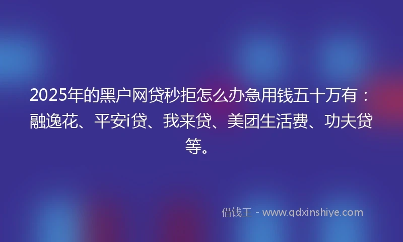 2025年的黑户网贷秒拒怎么办急用钱五十万有：融逸花、平安i贷、我来贷、美团生活费、功夫贷等。