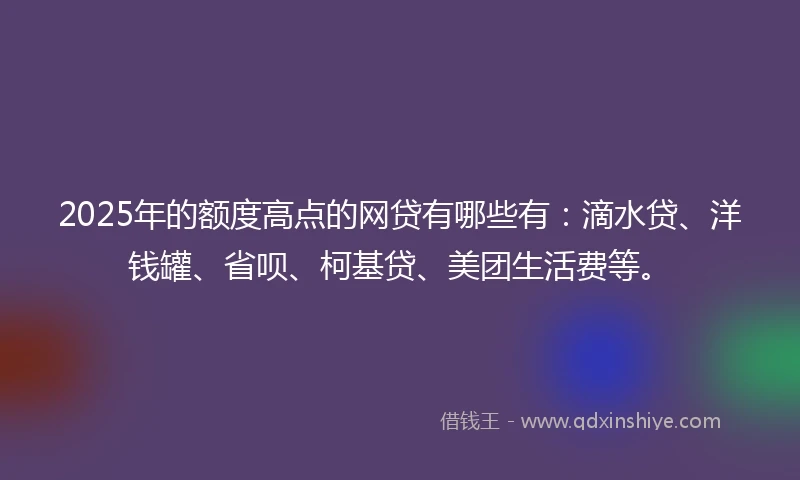 2025年的额度高点的网贷有哪些有：滴水贷、洋钱罐、省呗、柯基贷、美团生活费等。
