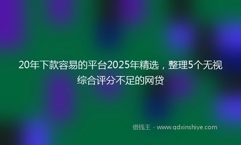 20年下款容易的平台2025年精选，整理5个无视综合评分不足的网贷