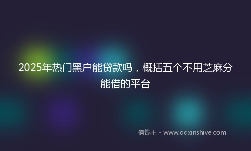 2025年热门黑户能贷款吗，概括五个不用芝麻分能借的平台