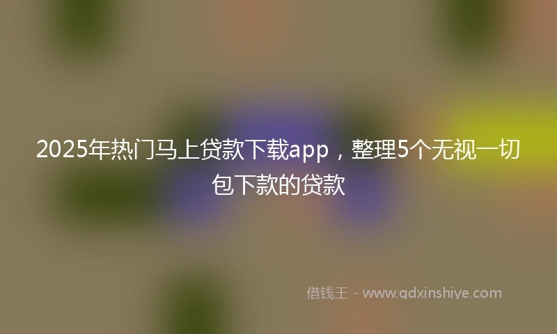 2025年热门马上贷款下载app，整理5个无视一切包下款的贷款