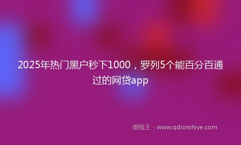 2025年热门黑户秒下1000，罗列5个能百分百通过的网贷app