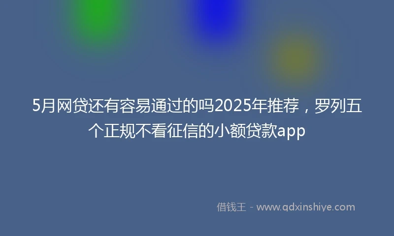 5月网贷还有容易通过的吗2025年推荐，罗列五个正规不看征信的小额贷款app