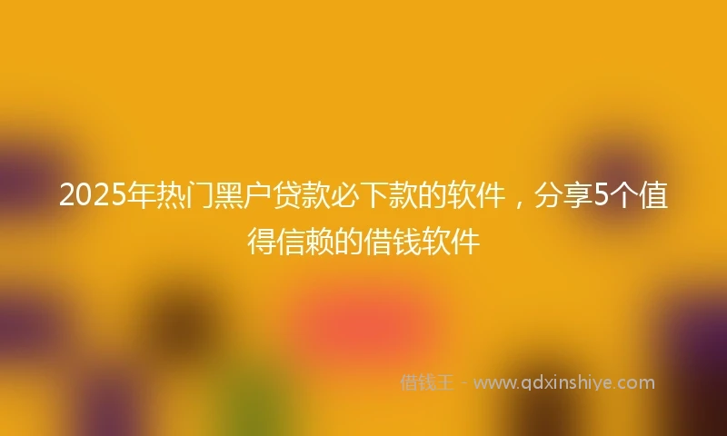 2025年热门黑户贷款必下款的软件，分享5个值得信赖的借钱软件