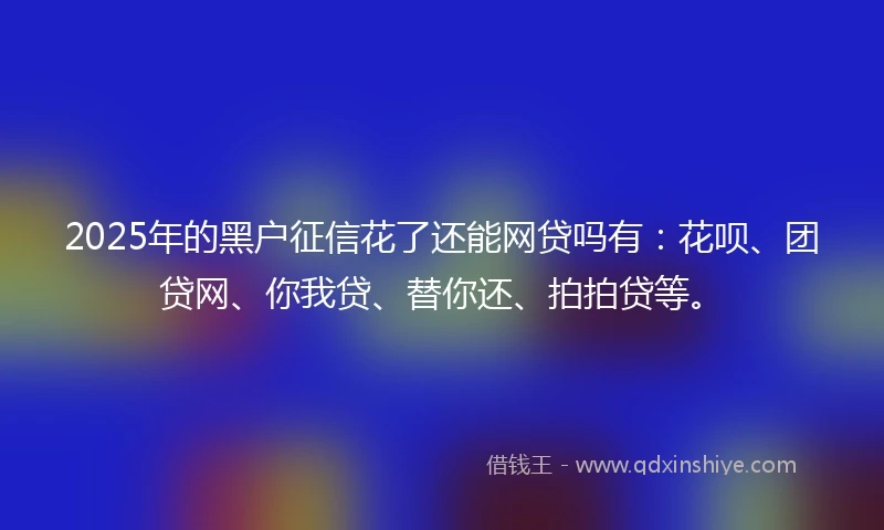 2025年的黑户征信花了还能网贷吗有：花呗、团贷网、你我贷、替你还、拍拍贷等。