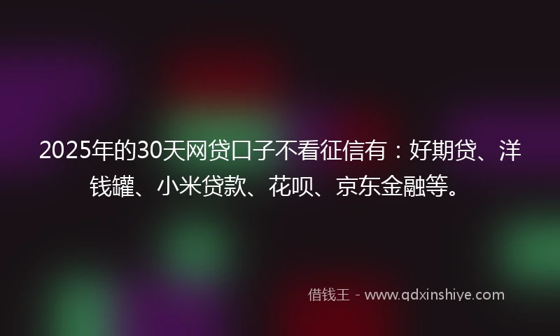 2025年的30天网贷口子不看征信有：好期贷、洋钱罐、小米贷款、花呗、京东金融等。