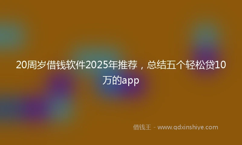 20周岁借钱软件2025年推荐，总结五个轻松贷10万的app