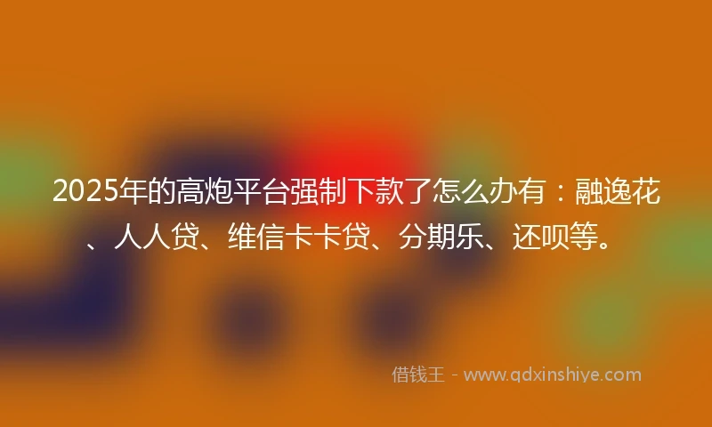 2025年的高炮平台强制下款了怎么办有：融逸花、人人贷、维信卡卡贷、分期乐、还呗等。