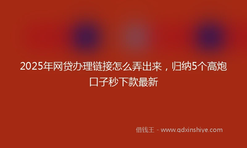 2025年网贷办理链接怎么弄出来，归纳5个高炮口子秒下款最新