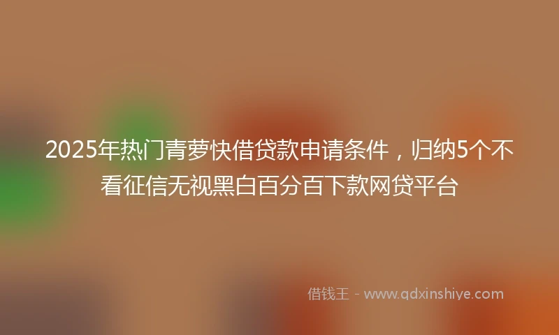 2025年热门青萝快借贷款申请条件，归纳5个不看征信无视黑白百分百下款网贷平台
