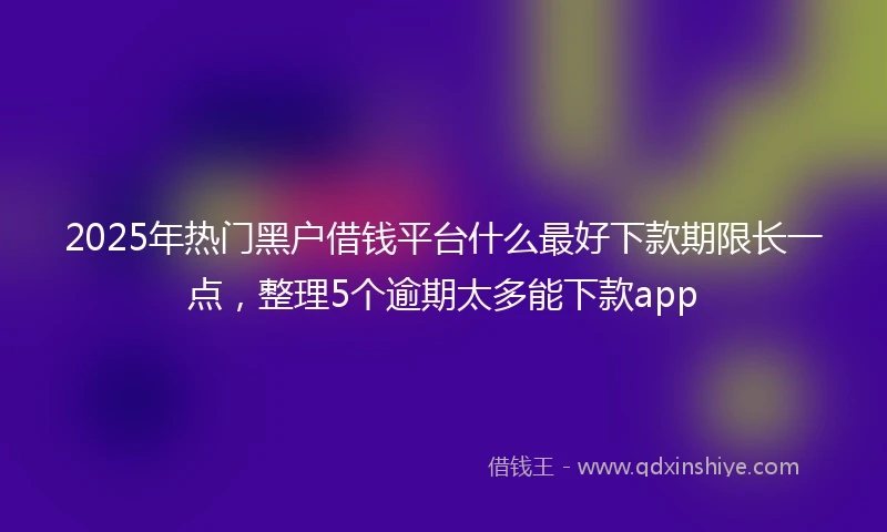 2025年热门黑户借钱平台什么最好下款期限长一点，整理5个逾期太多能下款app
