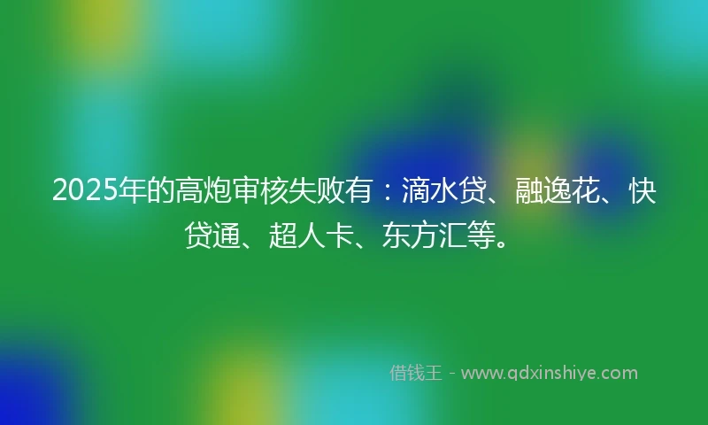 2025年的高炮审核失败有：滴水贷、融逸花、快贷通、超人卡、东方汇等。