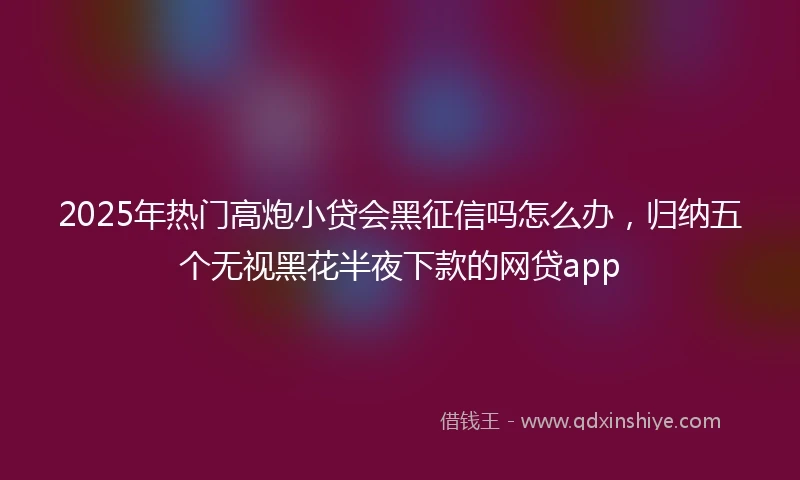 2025年热门高炮小贷会黑征信吗怎么办，归纳五个无视黑花半夜下款的网贷app