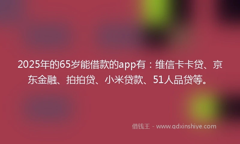2025年的65岁能借款的app有：维信卡卡贷、京东金融、拍拍贷、小米贷款、51人品贷等。