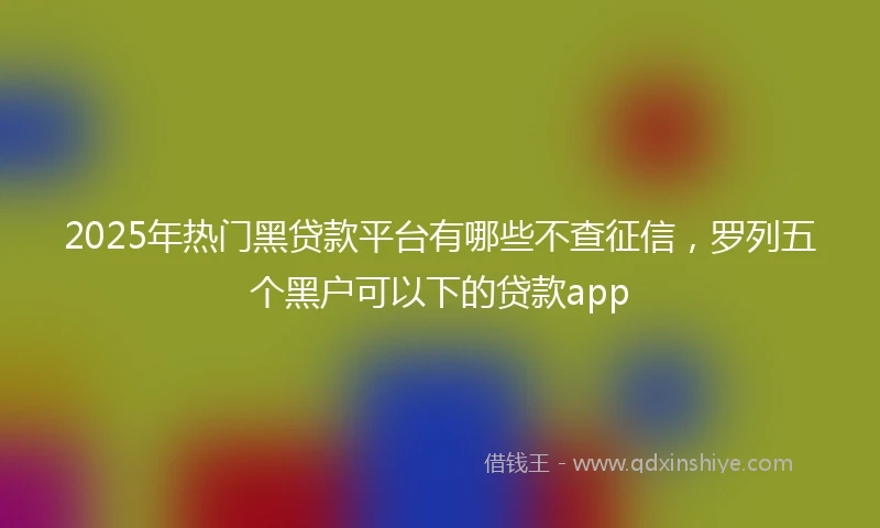 2025年热门黑贷款平台有哪些不查征信，罗列五个黑户可以下的贷款app