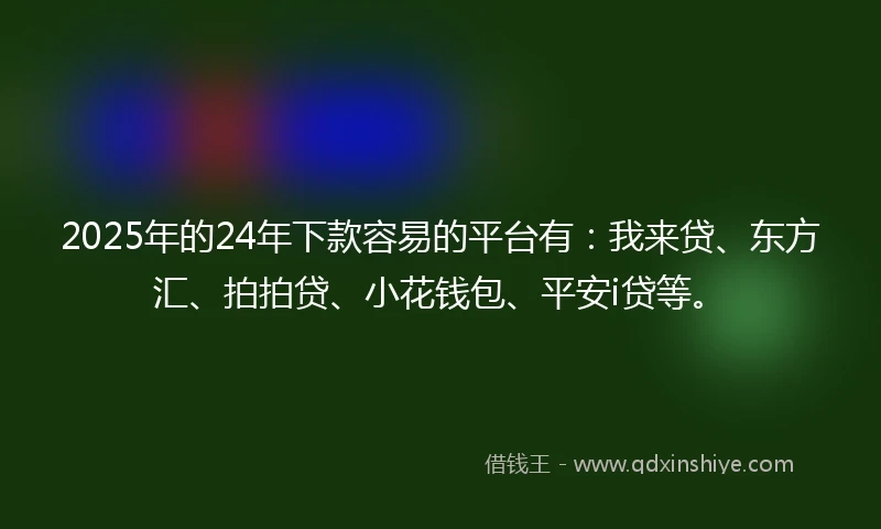 2025年的24年下款容易的平台有：我来贷、东方汇、拍拍贷、小花钱包、平安i贷等。