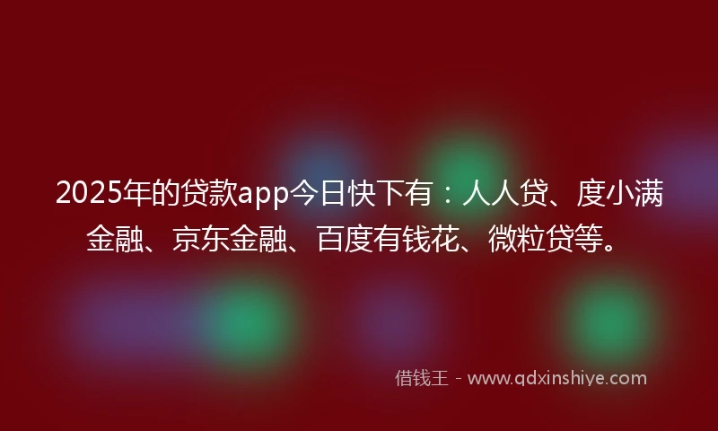 2025年的贷款app今日快下有：人人贷、度小满金融、京东金融、百度有钱花、微粒贷等。